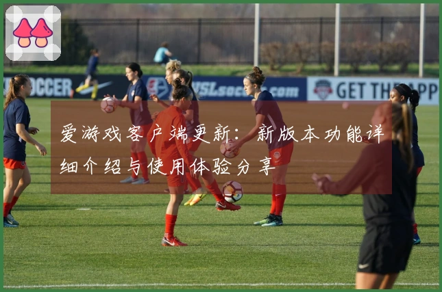 爱游戏客户端更新：新版本功能详细介绍与使用体验分享
