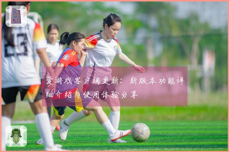 爱游戏客户端更新：新版本功能详细介绍与使用体验分享