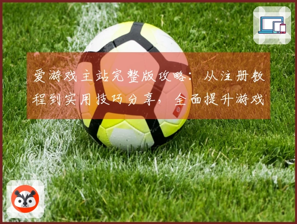 爱游戏主站完整版攻略：从注册教程到实用技巧分享，全面提升游戏体验