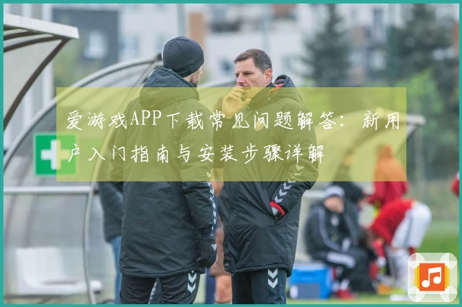 爱游戏APP下载常见问题解答：新用户入门指南与安装步骤详解