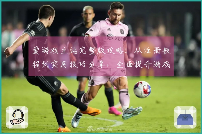 爱游戏主站完整版攻略：从注册教程到实用技巧分享，全面提升游戏体验